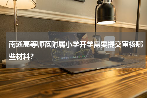 南通高等师范附属小学开学需要提交审核哪些材料？