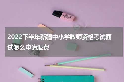 2022下半年新疆中小学教师资格考试面试怎么申请退费