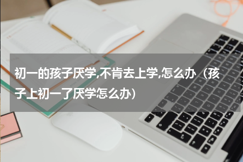 初一的孩子厌学,不肯去上学,怎么办（孩子上初一了厌学怎么办）