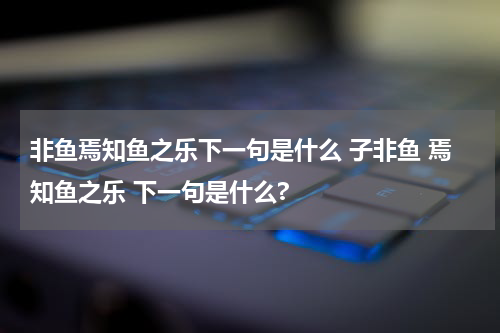 非鱼焉知鱼之乐下一句是什么 子非鱼 焉知鱼之乐 下一句是什么?