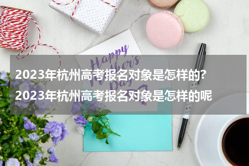 2023年杭州高考报名对象是怎样的? 2023年杭州高考报名对象是怎样的呢