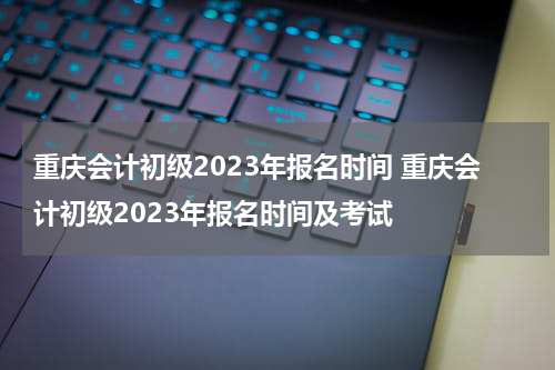 重庆会计初级2023年报名时间 重庆会计初级2023年报名时间及考试