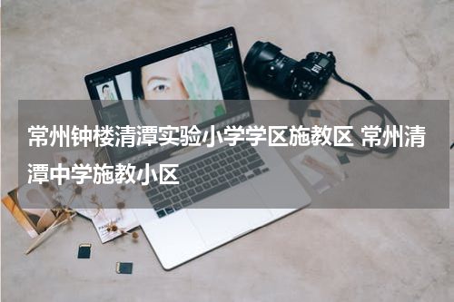 常州钟楼清潭实验小学学区施教区 常州清潭中学施教小区