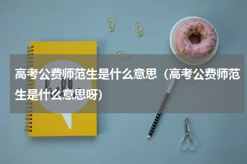 高考公费师范生是什么意思（高考公费师范生是什么意思呀）