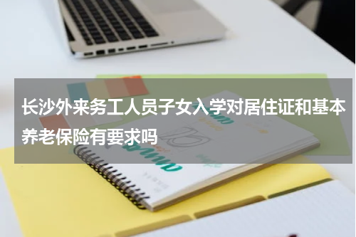 长沙外来务工人员子女入学对居住证和基本养老保险有要求吗