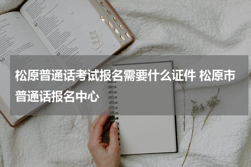 松原普通话考试报名需要什么证件 松原市普通话报名中心
