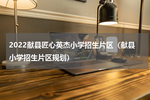 2022献县匠心英杰小学招生片区（献县小学招生片区规划）