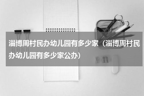 淄博周村民办幼儿园有多少家（淄博周村民办幼儿园有多少家公办）