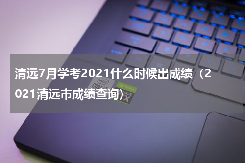 清远7月学考2021什么时候出成绩（2021清远市成绩查询）