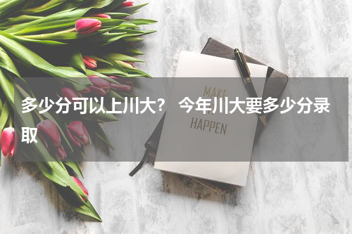 多少分可以上川大？ 今年川大要多少分录取