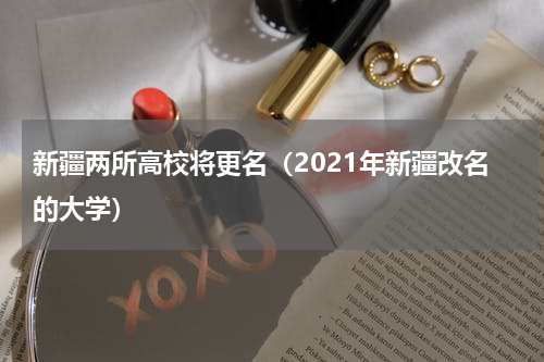 新疆两所高校将更名（2021年新疆改名的大学）