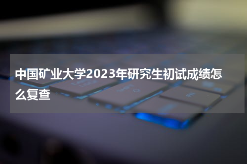 中国矿业大学2023年研究生初试成绩怎么复查