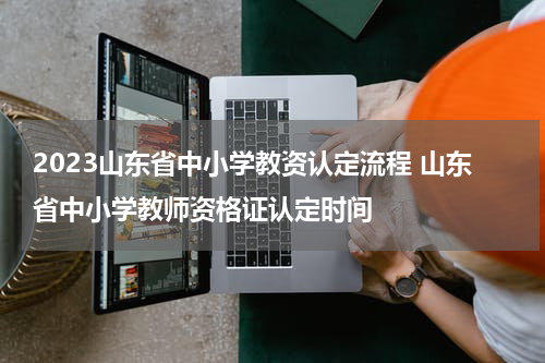 2023山东省中小学教资认定流程 山东省中小学教师资格证认定时间