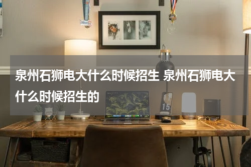 泉州石狮电大什么时候招生 泉州石狮电大什么时候招生的