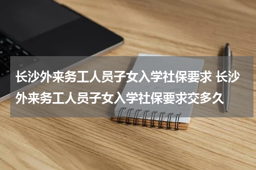 长沙外来务工人员子女入学社保要求 长沙外来务工人员子女入学社保要求交多久