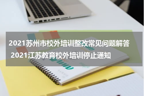 2021苏州市校外培训整改常见问题解答 2021江苏教育校外培训停止通知