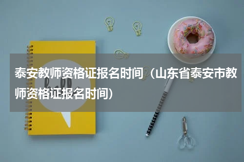 泰安教师资格证报名时间（山东省泰安市教师资格证报名时间）
