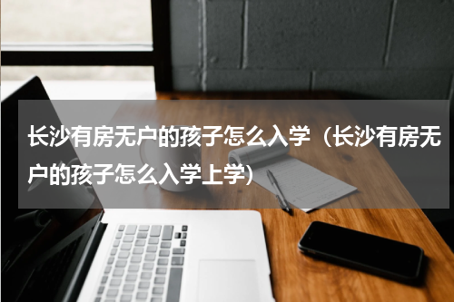 长沙有房无户的孩子怎么入学（长沙有房无户的孩子怎么入学上学）