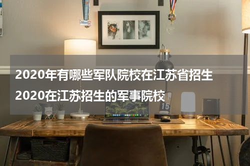 2020年有哪些军队院校在江苏省招生 2020在江苏招生的军事院校