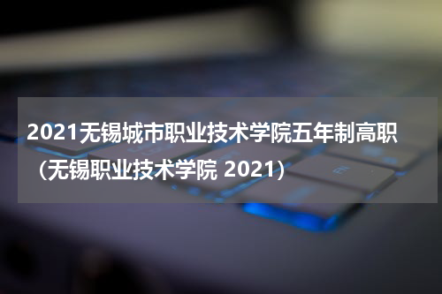 2021无锡城市职业技术学院五年制高职（无锡职业技术学院 2021）