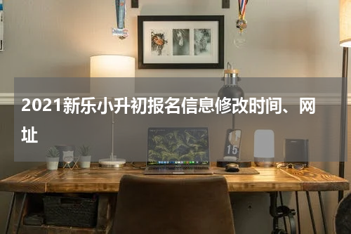 2021新乐小升初报名信息修改时间、网址