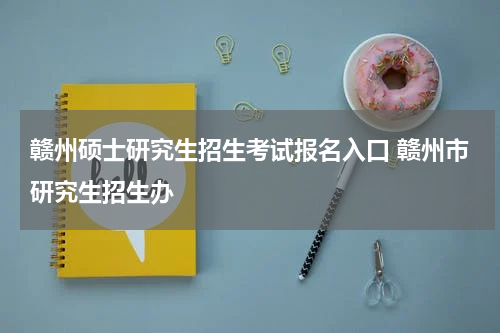 赣州硕士研究生招生考试报名入口 赣州市研究生招生办