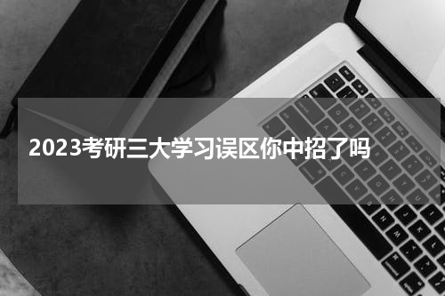  2023考研三大学习误区你中招了吗