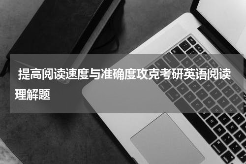  提高阅读速度与准确度攻克考研英语阅读理解题