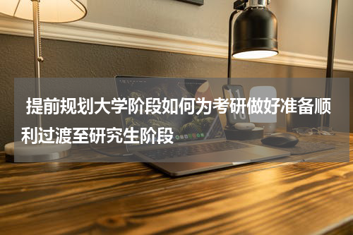  提前规划大学阶段如何为考研做好准备顺利过渡至研究生阶段