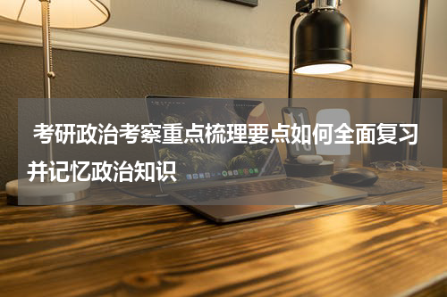  考研政治考察重点梳理要点如何全面复习并记忆政治知识