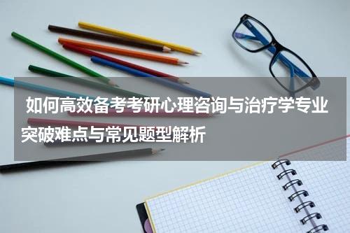  如何高效备考考研心理咨询与治疗学专业突破难点与常见题型解析