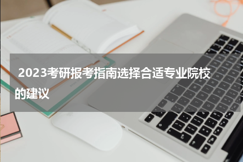  2023考研报考指南选择合适专业院校的建议