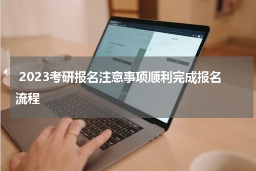  2023考研报名注意事项顺利完成报名流程