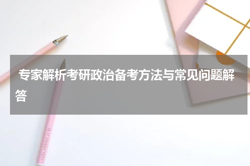  专家解析考研政治备考方法与常见问题解答