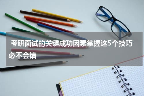  考研面试的关键成功因素掌握这5个技巧必不会错