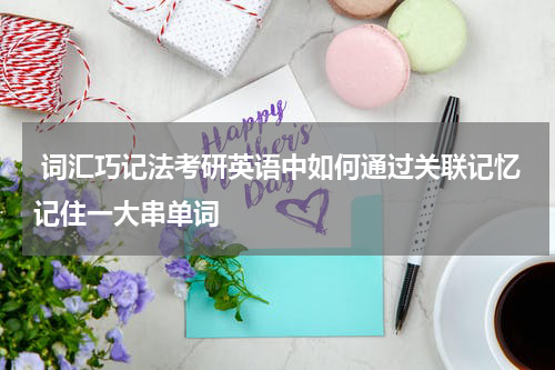  词汇巧记法考研英语中如何通过关联记忆记住一大串单词