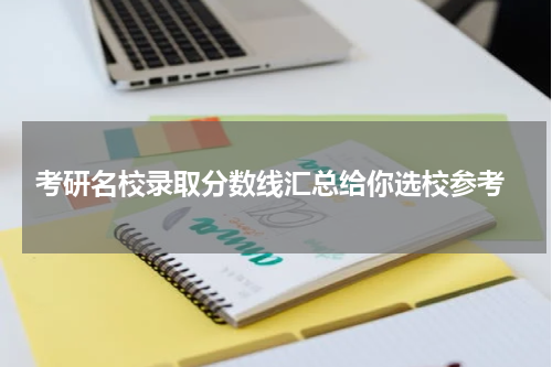 考研名校录取分数线汇总给你选校参考