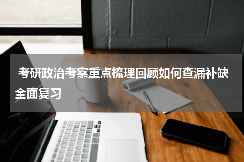  考研政治考察重点梳理回顾如何查漏补缺全面复习