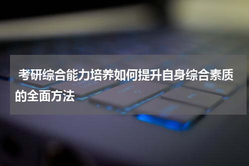  考研综合能力培养如何提升自身综合素质的全面方法