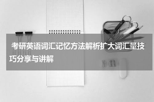  考研英语词汇记忆方法解析扩大词汇量技巧分享与讲解