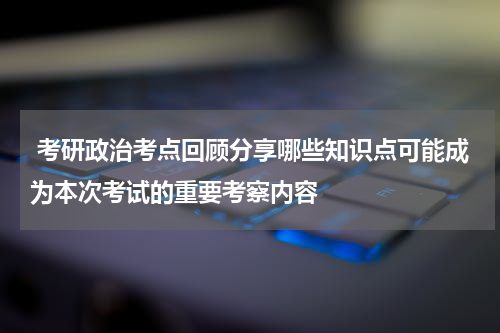  考研政治考点回顾分享哪些知识点可能成为本次考试的重要考察内容