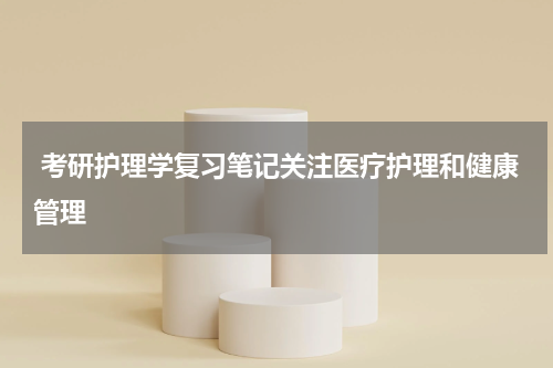  考研护理学复习笔记关注医疗护理和健康管理