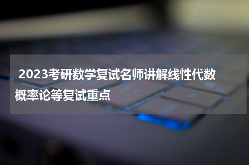  2023考研数学复试名师讲解线性代数概率论等复试重点
