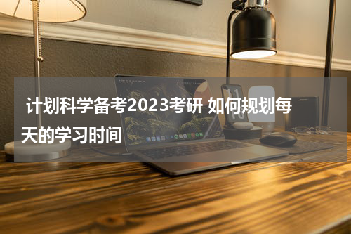  计划科学备考2023考研 如何规划每天的学习时间