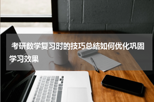  考研数学复习时的技巧总结如何优化巩固学习效果