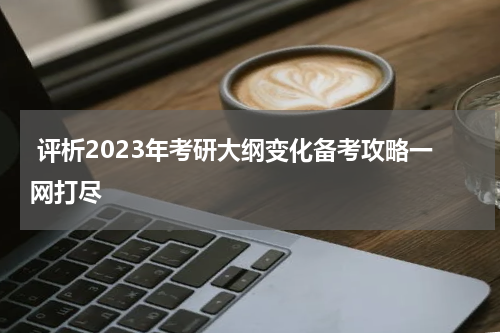  评析2023年考研大纲变化备考攻略一网打尽