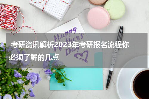 考研资讯解析2023年考研报名流程你必须了解的几点