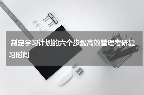  制定学习计划的六个步骤高效管理考研复习时间