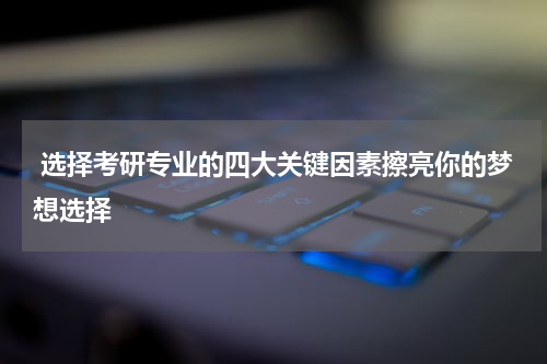  选择考研专业的四大关键因素擦亮你的梦想选择