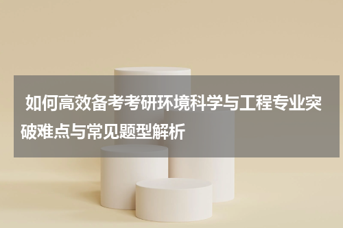 如何高效备考考研环境科学与工程专业突破难点与常见题型解析